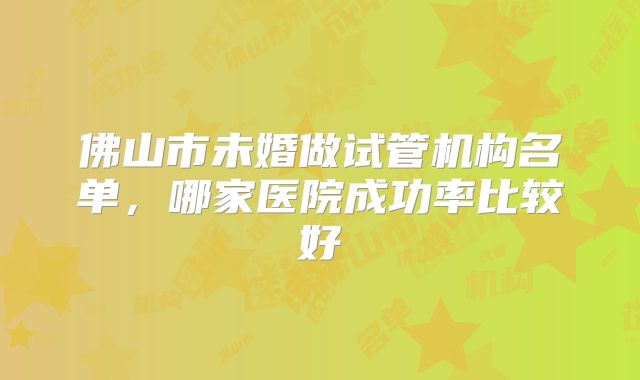 佛山市未婚做试管机构名单，哪家医院成功率比较好