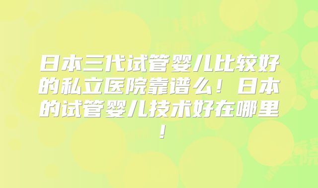日本三代试管婴儿比较好的私立医院靠谱么!日本的试管婴儿技术好在哪里!