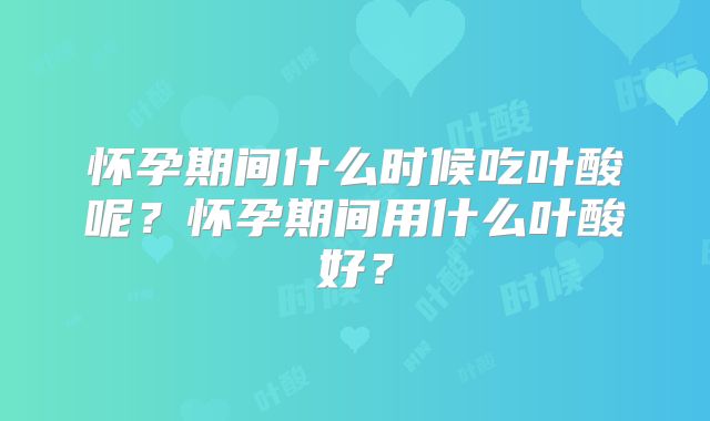 怀孕期间什么时候吃叶酸呢？怀孕期间用什么叶酸好？