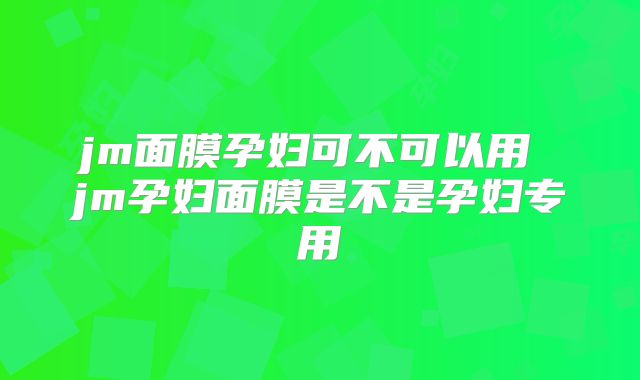 jm面膜孕妇可不可以用 jm孕妇面膜是不是孕妇专用