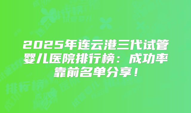2025年连云港三代试管婴儿医院排行榜：成功率靠前名单分享！