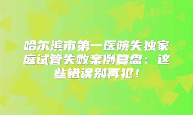 哈尔滨市第一医院失独家庭试管失败案例复盘:这些错误别再犯!
