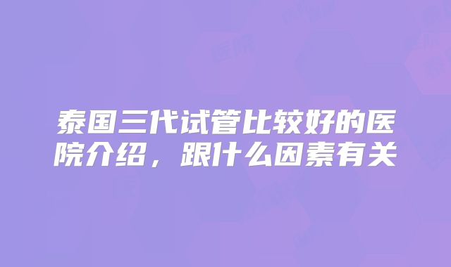 泰国三代试管比较好的医院介绍，跟什么因素有关