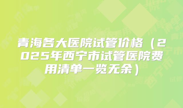 青海各大医院试管价格（2025年西宁市试管医院费用清单一览无余）