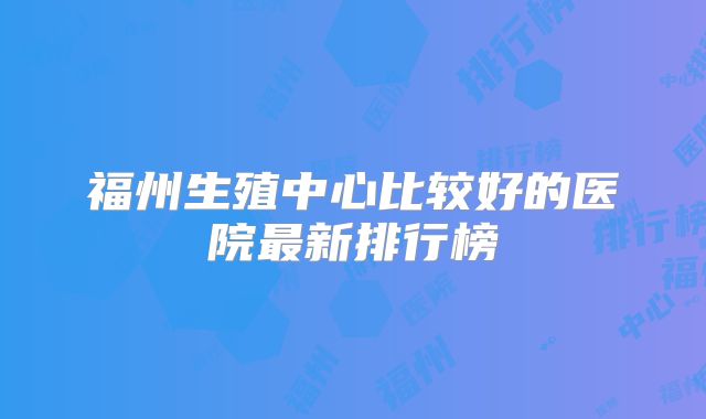 福州生殖中心比较好的医院最新排行榜