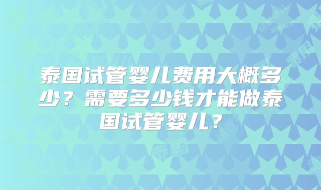 泰国试管婴儿费用大概多少?需要多少钱才能做泰国试管婴儿?