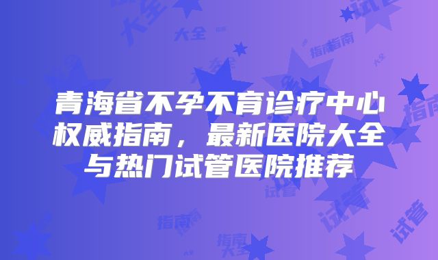 青海省不孕不育诊疗中心权威指南，最新医院大全与热门试管医院推荐