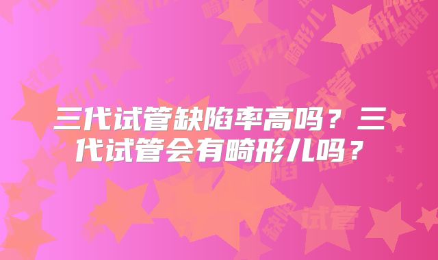 三代试管缺陷率高吗？三代试管会有畸形儿吗？