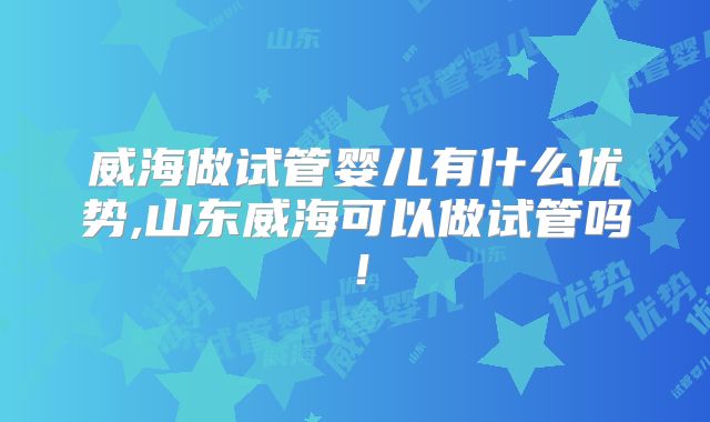 威海做试管婴儿有什么优势,山东威海可以做试管吗！