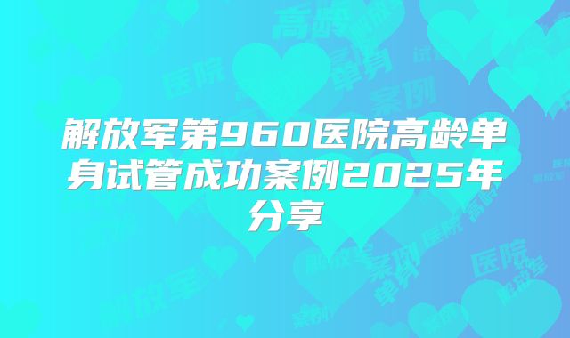 解放军第960医院高龄单身试管成功案例2025年分享
