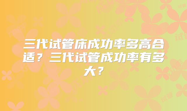 三代试管床成功率多高合适?三代试管成功率有多大?