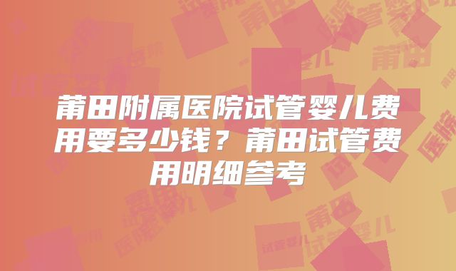 莆田附属医院试管婴儿费用要多少钱?莆田试管费用明细参考