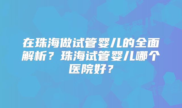在珠海做试管婴儿的全面解析？珠海试管婴儿哪个医院好？