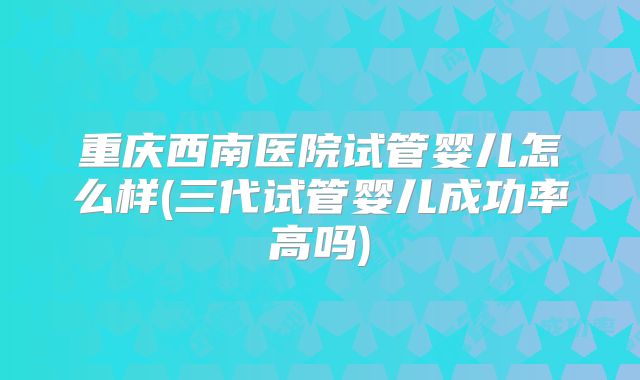 重庆西南医院试管婴儿怎么样(三代试管婴儿成功率高吗)