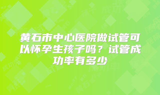 黄石市中心医院做试管可以怀孕生孩子吗?试管成功率有多少
