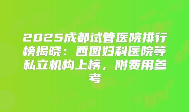 2025成都试管医院排行榜揭晓：西囡妇科医院等私立机构上榜，附费用参考