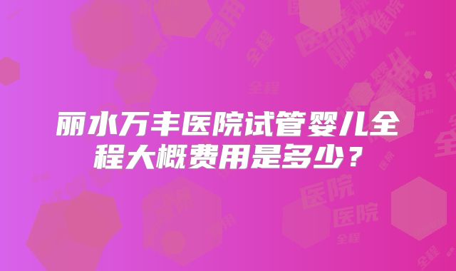 丽水万丰医院试管婴儿全程大概费用是多少？