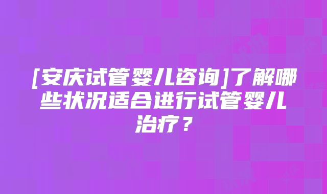 [安庆试管婴儿咨询]了解哪些状况适合进行试管婴儿治疗？