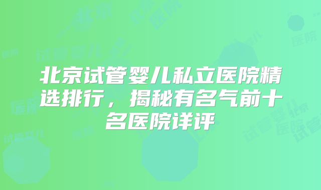 北京试管婴儿私立医院精选排行，揭秘有名气前十名医院详评