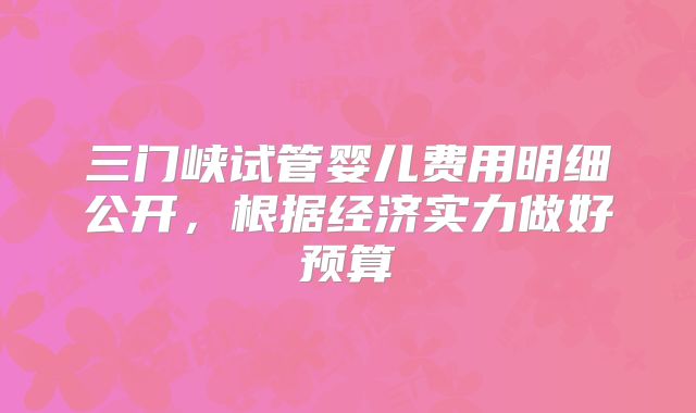 三门峡试管婴儿费用明细公开，根据经济实力做好预算
