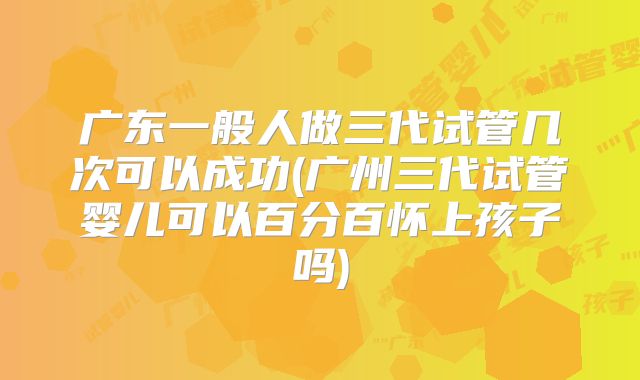 广东一般人做三代试管几次可以成功(广州三代试管婴儿可以百分百怀上孩子吗)