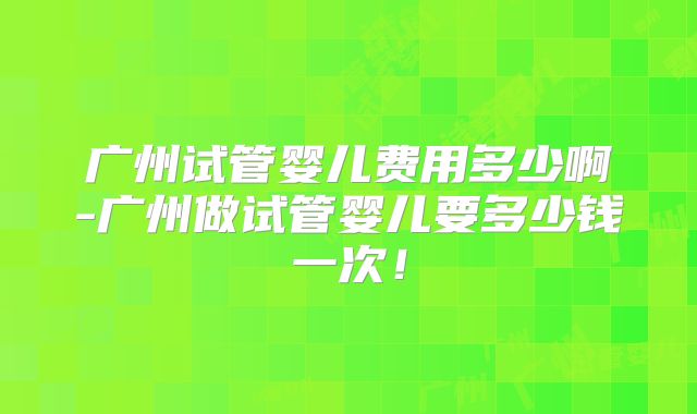 广州试管婴儿费用多少啊-广州做试管婴儿要多少钱一次!