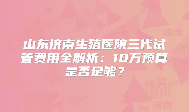 山东济南生殖医院三代试管费用全解析：10万预算是否足够？
