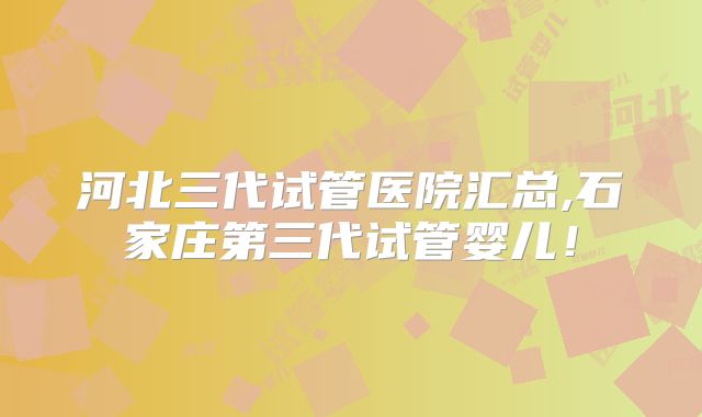 河北三代试管医院汇总,石家庄第三代试管婴儿！