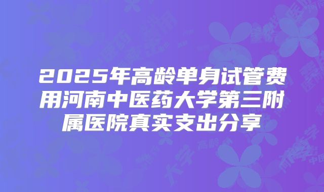 2025年高龄单身试管费用河南中医药大学第三附属医院真实支出分享