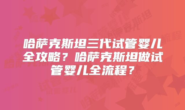 哈萨克斯坦三代试管婴儿全攻略？哈萨克斯坦做试管婴儿全流程？