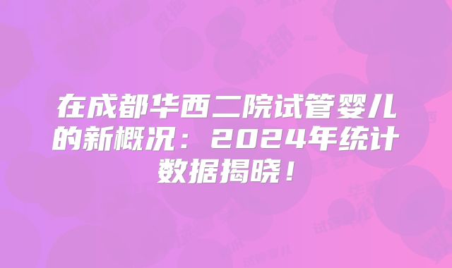 在成都华西二院试管婴儿的新概况:2024年统计数据揭晓!