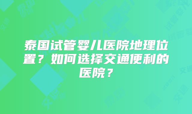 泰国试管婴儿医院地理位置？如何选择交通便利的医院？