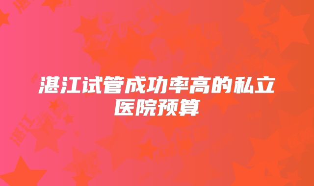 湛江试管成功率高的私立医院预算