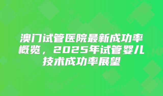澳门试管医院最新成功率概览，2025年试管婴儿技术成功率展望
