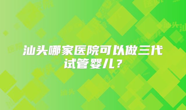 汕头哪家医院可以做三代试管婴儿？