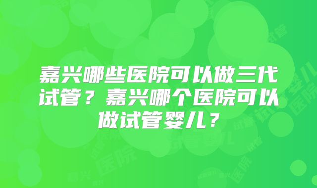 嘉兴哪些医院可以做三代试管？嘉兴哪个医院可以做试管婴儿？