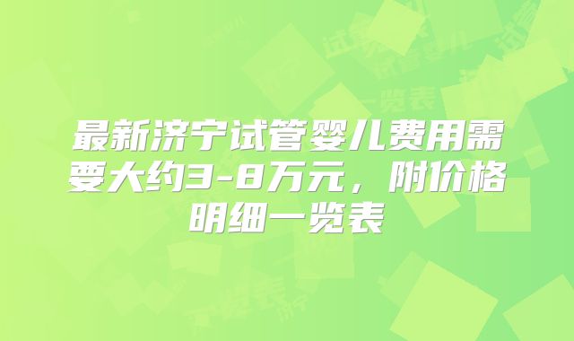 最新济宁试管婴儿费用需要大约3-8万元，附价格明细一览表