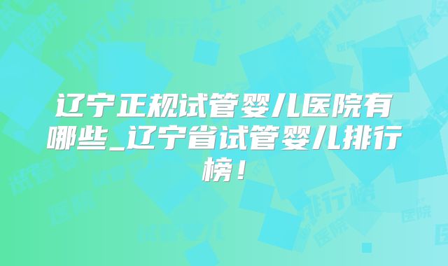 辽宁正规试管婴儿医院有哪些_辽宁省试管婴儿排行榜！