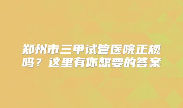 郑州市三甲试管医院正规吗?这里有你想要的答案