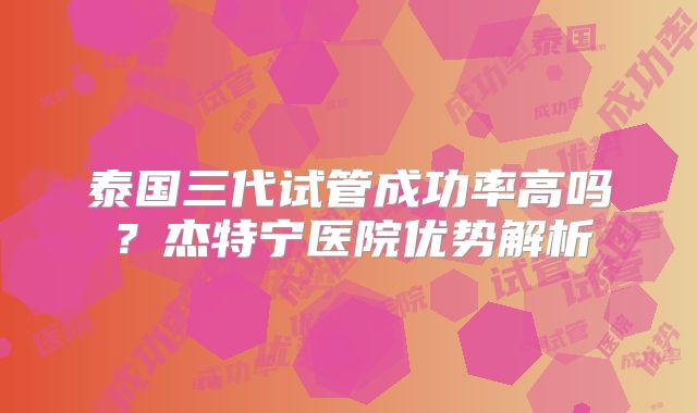 泰国三代试管成功率高吗？杰特宁医院优势解析