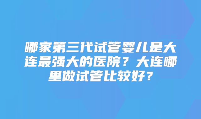 哪家第三代试管婴儿是大连最强大的医院？大连哪里做试管比较好？
