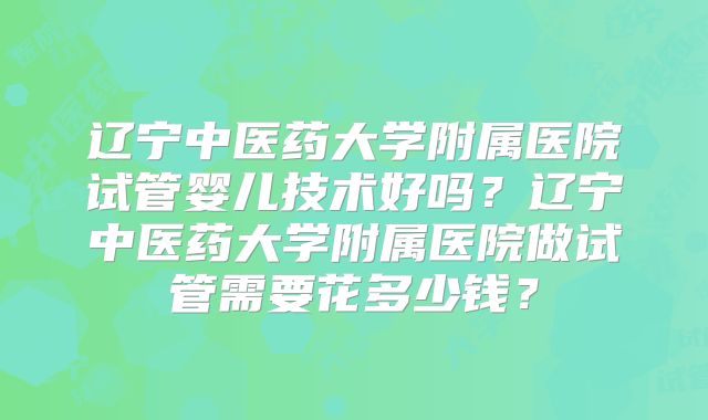 辽宁中医药大学附属医院试管婴儿技术好吗？辽宁中医药大学附属医院做试管需要花多少钱？