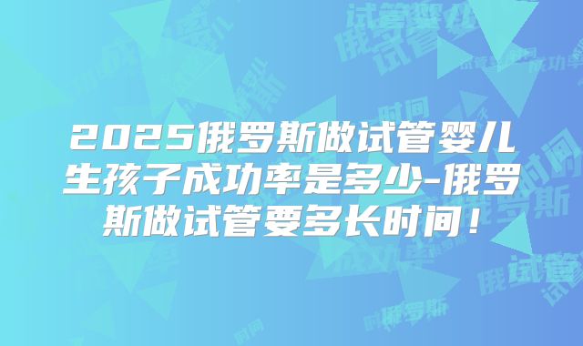 2025俄罗斯做试管婴儿生孩子成功率是多少-俄罗斯做试管要多长时间！