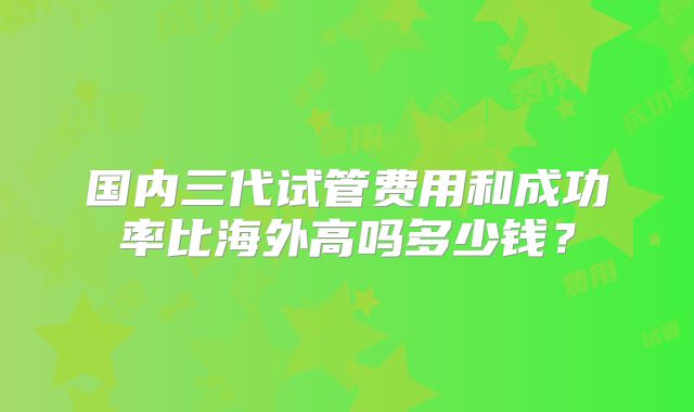 国内三代试管费用和成功率比海外高吗多少钱？