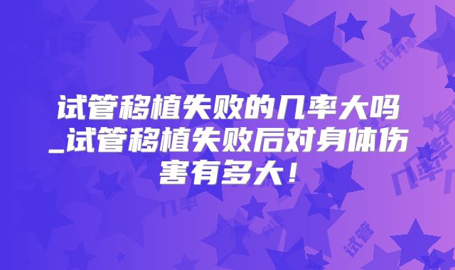 试管移植失败的几率大吗_试管移植失败后对身体伤害有多大!