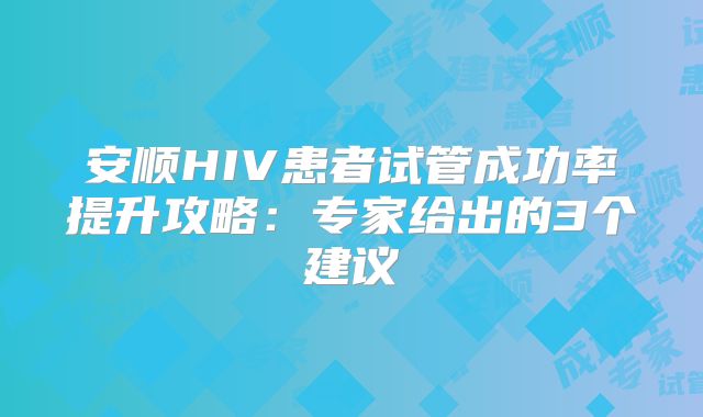 安顺HIV患者试管成功率提升攻略：专家给出的3个建议