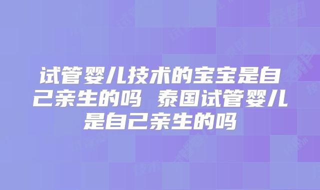 试管婴儿技术的宝宝是自己亲生的吗 泰国试管婴儿是自己亲生的吗