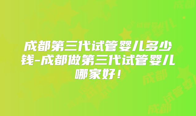 成都第三代试管婴儿多少钱-成都做第三代试管婴儿哪家好！