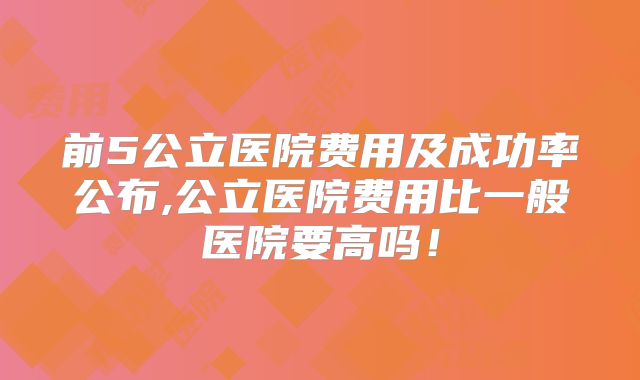 前5公立医院费用及成功率公布,公立医院费用比一般医院要高吗！