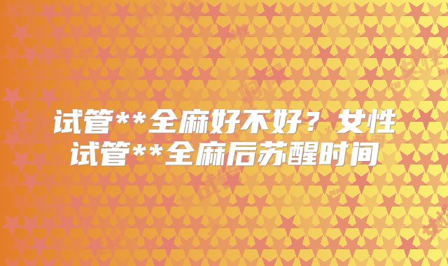 试管**全麻好不好？女性试管**全麻后苏醒时间